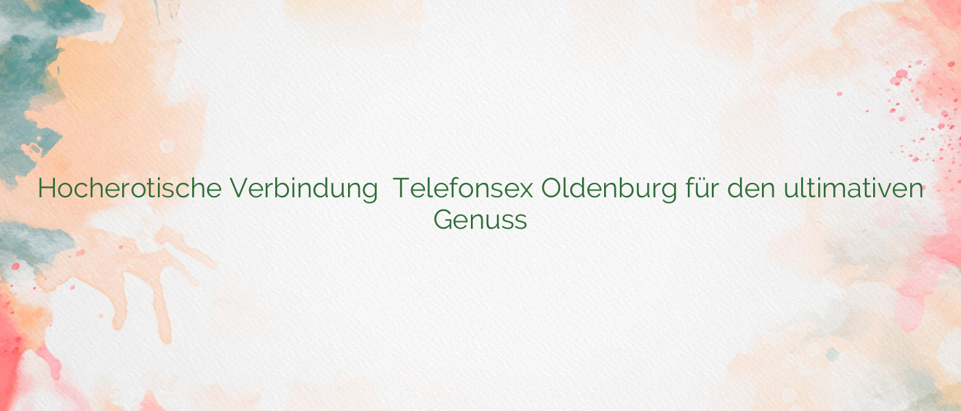 Hocherotische Verbindung ⭐️ Telefonsex Oldenburg für den ultimativen Genuss